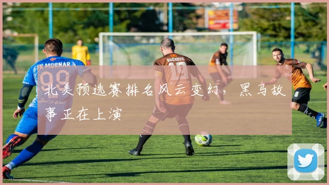 北美预选赛排名风云变幻，黑马故事正在上演
