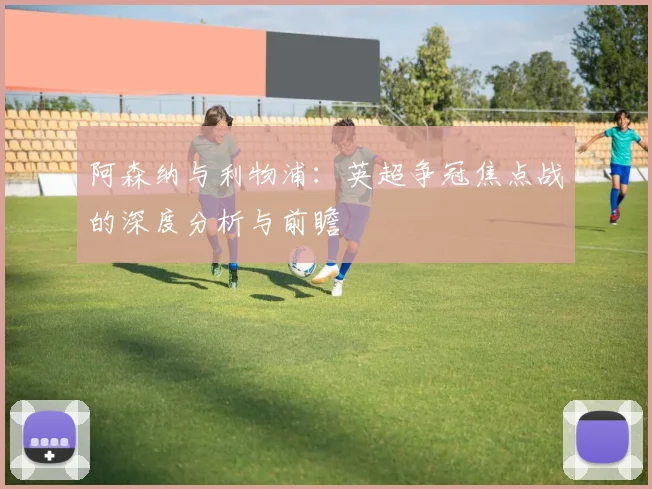 阿森纳与利物浦：英超争冠焦点战的深度分析与前瞻