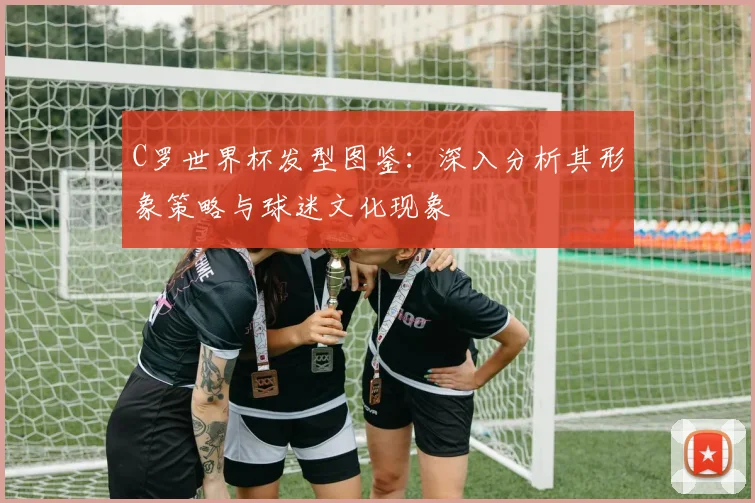 C罗世界杯发型图鉴：深入分析其形象策略与球迷文化现象